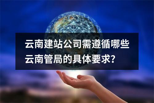 云南建站公司需遵循哪些云南管局的具体要求?