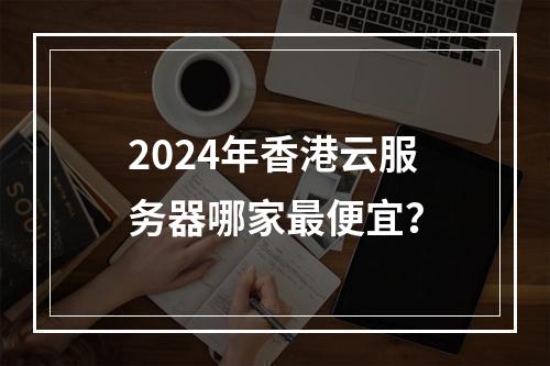 2024年香港云服务器哪家最便宜？