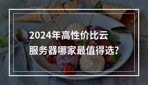 2024年高性价比云服务器哪家最值得选？
