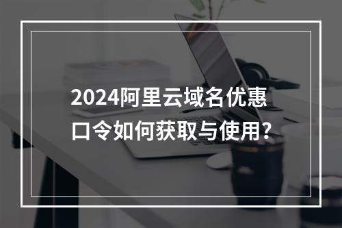 2024阿里云域名优惠口令如何获取与使用？