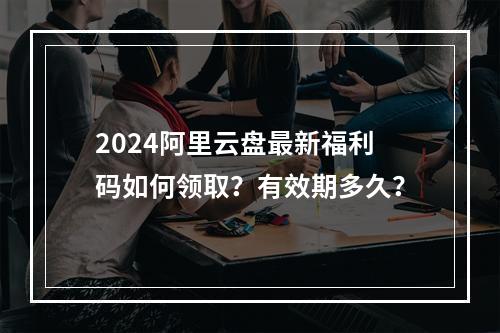 2024阿里云盘最新福利码如何领取？有效期多久？