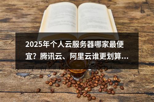 2025年个人云服务器哪家最便宜？腾讯云、阿里云谁更划算？
