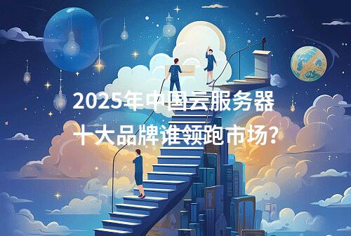 2025年中国云服务器十大品牌谁领跑市场？