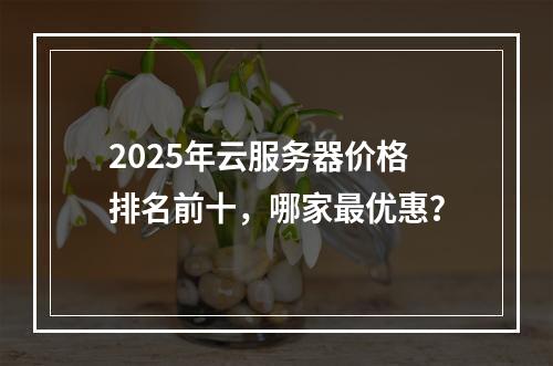 2025年云服务器价格排名前十，哪家最优惠？