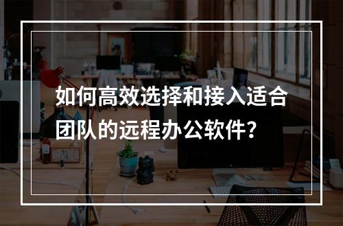 如何高效选择和接入适合团队的远程办公软件?