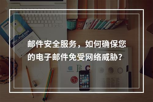邮件安全服务,如何确保您的电子邮件免受网络威胁?