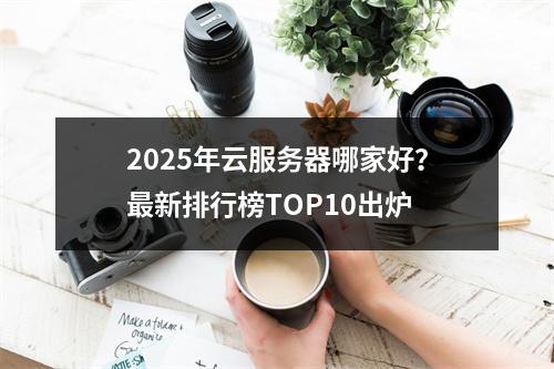 2025年云服务器哪家好？最新排行榜TOP10出炉