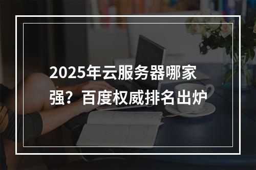 2025年云服务器哪家强？百度权威排名出炉