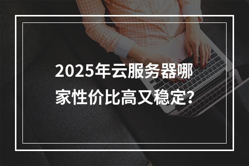2025年云服务器哪家性价比高又稳定？
