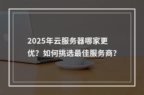 2025年云服务器哪家更优？如何挑选最佳服务商？