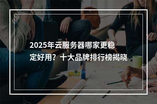 2025年云服务器哪家更稳定好用？十大品牌排行榜揭晓