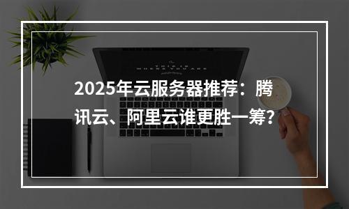2025年云服务器推荐：腾讯云、阿里云谁更胜一筹？