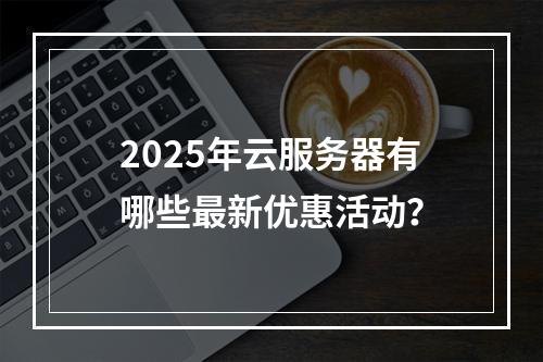 2025年云服务器有哪些最新优惠活动？