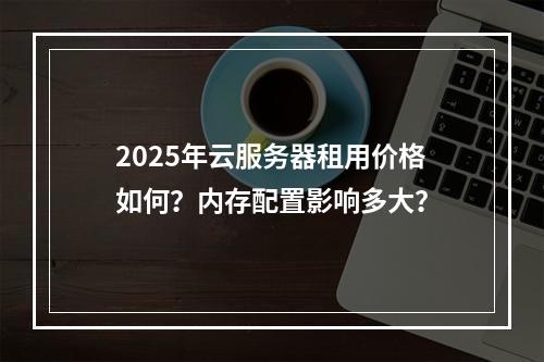 2025年云服务器租用价格如何？内存配置影响多大？
