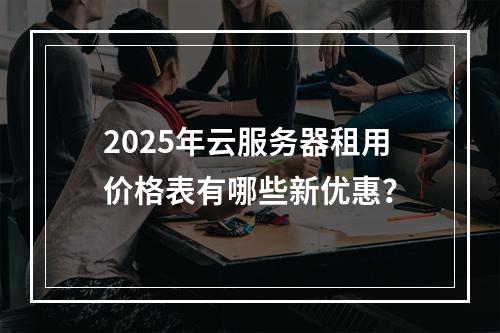2025年云服务器租用价格表有哪些新优惠？