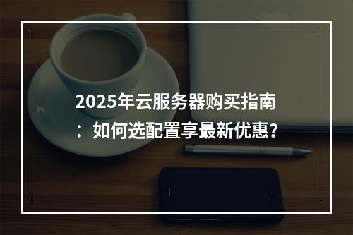 2025年云服务器购买指南：如何选配置享最新优惠？
