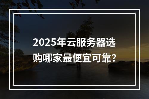 2025年云服务器选购哪家最便宜可靠？