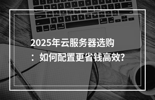 2025年云服务器选购：如何配置更省钱高效？