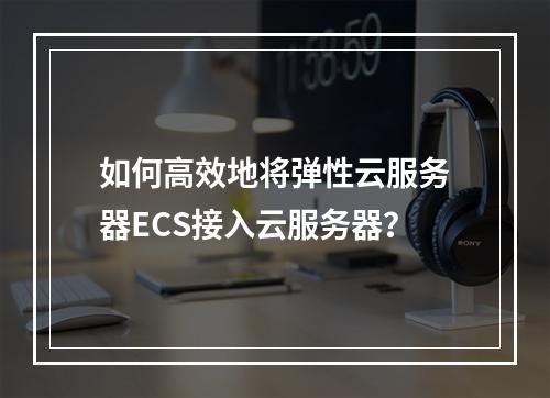 如何高效地将弹性云服务器ECS接入云服务器?
