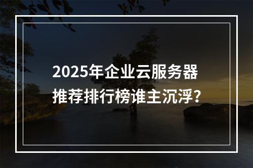 2025年企业云服务器推荐排行榜谁主沉浮？