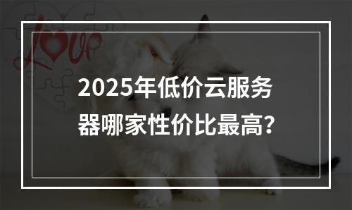2025年低价云服务器哪家性价比最高？