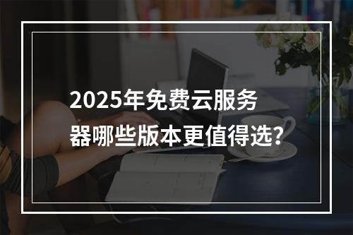 2025年免费云服务器哪些版本更值得选？