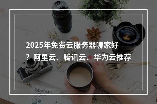 2025年免费云服务器哪家好？阿里云、腾讯云、华为云推荐