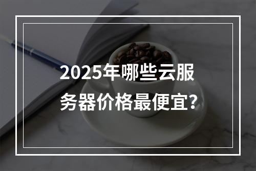 2025年哪些云服务器价格最便宜？