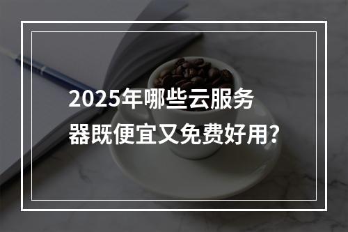 2025年哪些云服务器既便宜又免费好用？