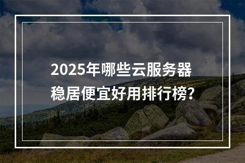 2025年哪些云服务器稳居便宜好用排行榜？