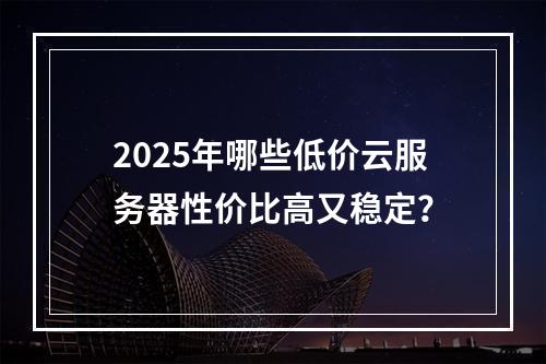 2025年哪些低价云服务器性价比高又稳定？