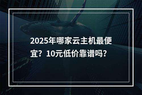 2025年哪家云主机最便宜？10元低价靠谱吗？