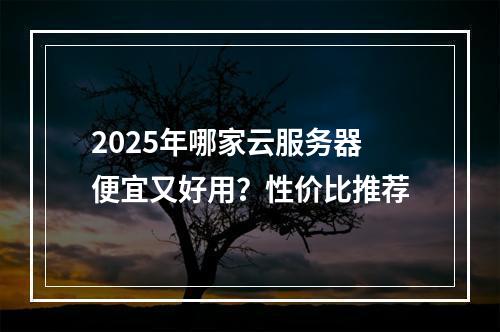 2025年哪家云服务器便宜又好用？性价比推荐