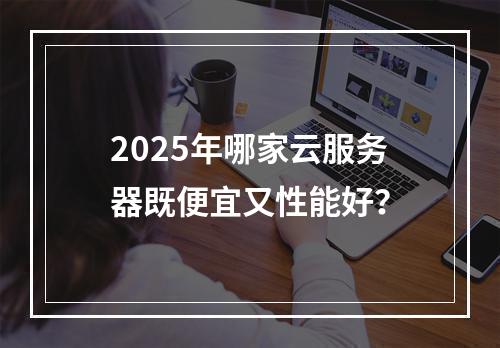 2025年哪家云服务器既便宜又性能好？