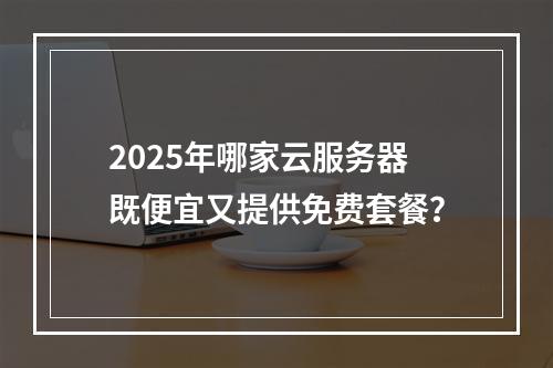 2025年哪家云服务器既便宜又提供免费套餐？