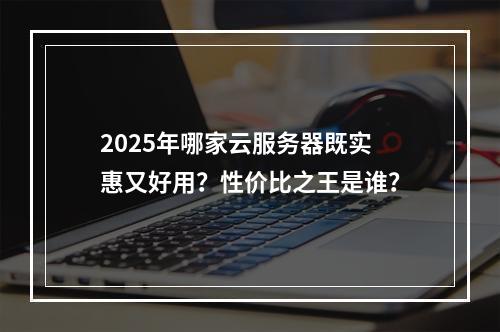 2025年哪家云服务器既实惠又好用？性价比之王是谁？