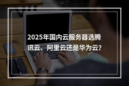 2025年国内云服务器选腾讯云、阿里云还是华为云？