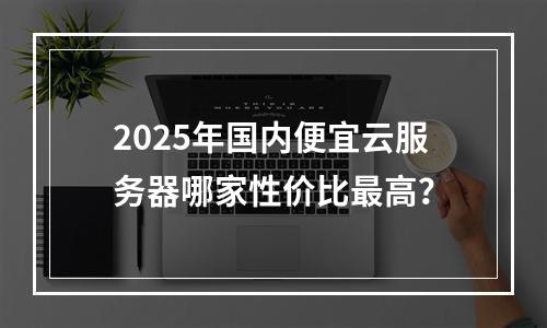 2025年国内便宜云服务器哪家性价比最高？