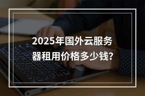 2025年国外云服务器租用价格多少钱？