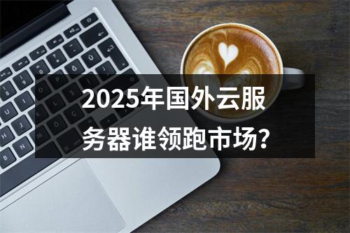 2025年国外云服务器谁领跑市场？