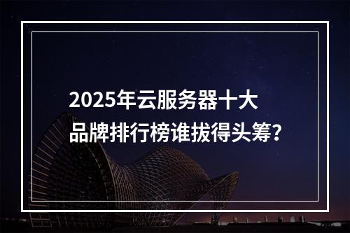 2025年云服务器十大品牌排行榜谁拔得头筹？