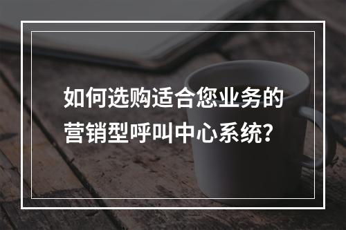 如何选购适合您业务的营销型呼叫中心系统?