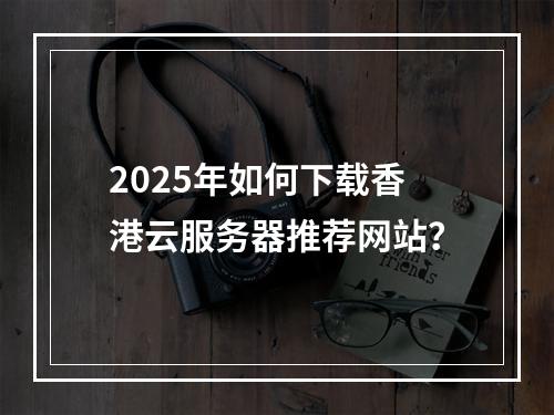 2025年如何下载香港云服务器推荐网站？