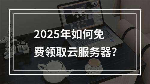 2025年如何免费领取云服务器？