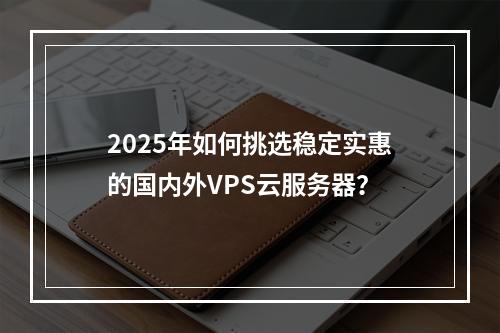 2025年如何挑选稳定实惠的国内外VPS云服务器？