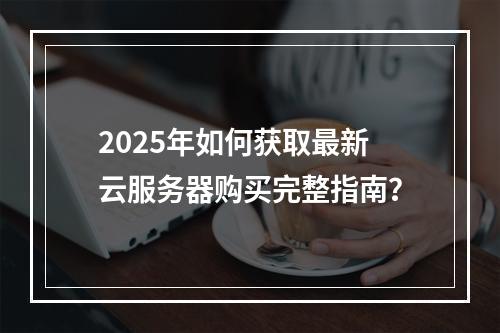 2025年如何获取最新云服务器购买完整指南？