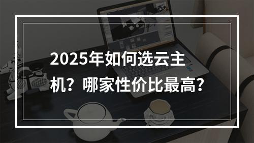 2025年如何选云主机？哪家性价比最高？