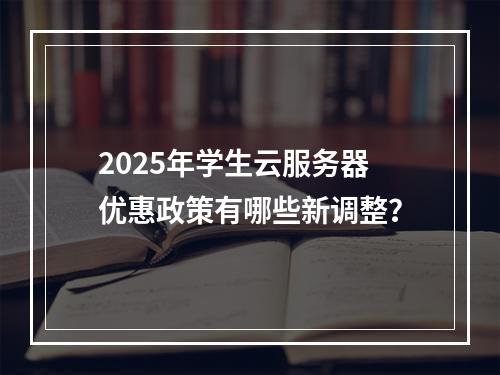 2025年学生云服务器优惠政策有哪些新调整？