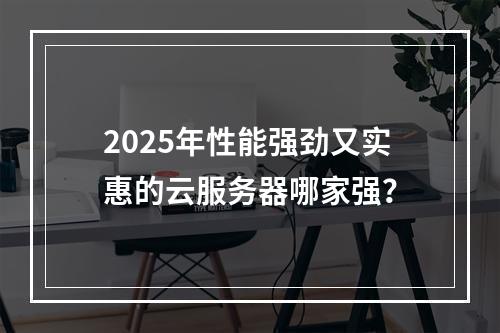 2025年性能强劲又实惠的云服务器哪家强？