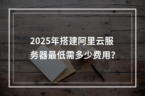 2025年搭建阿里云服务器最低需多少费用？